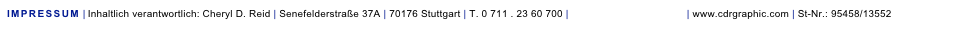 IMPRESSUM |Inhaltlich verantwortlich: Cheryl D. Reid | Senefelderstraße 37A | 70176 Stuttgart | T. 0 711 . 23 60 700 | design@cdrgraphic.com | www.cdrgraphic.com | St-Nr.: 95458/13552
BERUFSHAFTPFLICHTVERSICHERUNG | die Bayerische, Thomas-Dehler-Str. 25, 81737 München